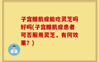 子宫腺肌症能吃灵芝吗好吗(子宫腺肌症患者可否服用灵芝，有何效果？)
