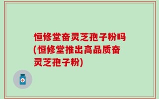 恒修堂奋灵芝孢子粉吗(恒修堂推出高品质奋灵芝孢子粉)