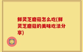 鲜灵芝磨菇怎么吃(鲜灵芝磨菇的美味吃法分享)