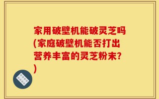 家用破壁机能破灵芝吗(家庭破壁机能否打出营养丰富的灵芝粉末？)