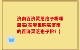 济南百济灵芝孢子粉哪里买(在哪里购买济南的百济灵芝孢子粉？)