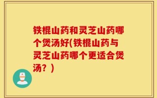 铁棍山药和灵芝山药哪个煲汤好(铁棍山药与灵芝山药哪个更适合煲汤？)