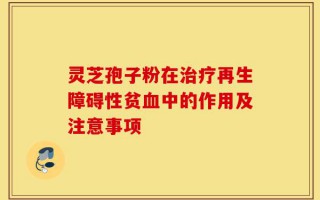 灵芝孢子粉在治疗再生障碍性贫血中的作用及注意事项