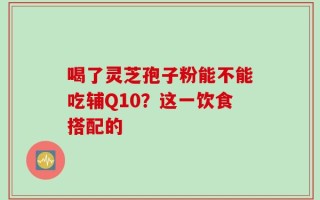 喝了灵芝孢子粉能不能吃辅Q10？这一饮食搭配的