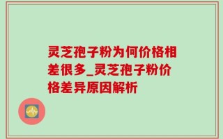 灵芝孢子粉为何价格相差很多_灵芝孢子粉价格差异原因解析
