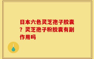 日本六色灵芝孢子胶囊？灵芝孢子粉胶囊有副作用吗