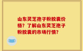 山东灵芝孢子粉胶囊价格？了解山东灵芝孢子粉胶囊的市场行情？