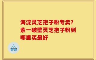 海淀灵芝孢子粉专卖？紫一破壁灵芝孢子粉到哪里买最好