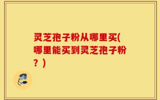 灵芝孢子粉从哪里买(哪里能买到灵芝孢子粉？)