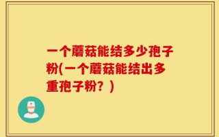 一个蘑菇能结多少孢子粉(一个蘑菇能结出多重孢子粉？)