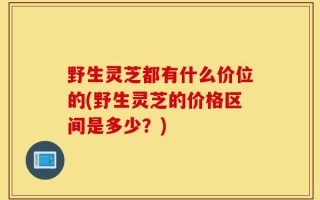 野生灵芝都有什么价位的(野生灵芝的价格区间是多少？)