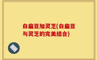 白扁豆加灵芝(白扁豆与灵芝的完美结合)