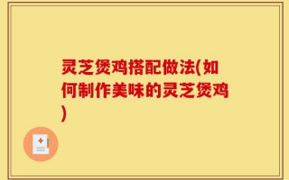 灵芝煲鸡搭配做法(如何制作美味的灵芝煲鸡)