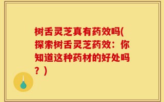 树舌灵芝真有药效吗(探索树舌灵芝药效：你知道这种药材的好处吗？)