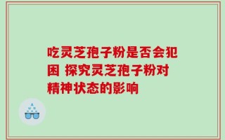 吃灵芝孢子粉是否会犯困 探究灵芝孢子粉对精神状态的影响