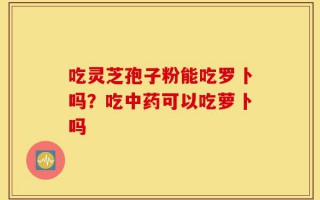 吃灵芝孢子粉能吃罗卜吗？吃中药可以吃萝卜吗