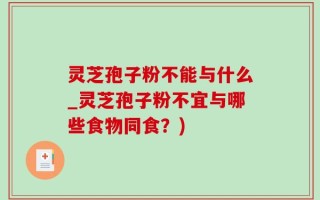 灵芝孢子粉不能与什么_灵芝孢子粉不宜与哪些食物同食？)