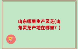 山东哪里生产灵芝(山东灵芝产地在哪里？)