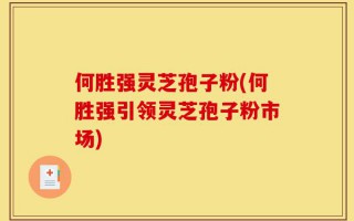 何胜强灵芝孢子粉(何胜强引领灵芝孢子粉市场)
