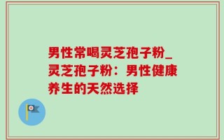 男性常喝灵芝孢子粉_灵芝孢子粉：男性健康养生的天然选择