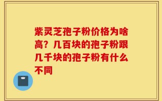 紫灵芝孢子粉价格为啥高？几百块的孢子粉跟几千块的孢子粉有什么不同