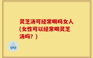 灵芝汤可经常喝吗女人(女性可以经常喝灵芝汤吗？)