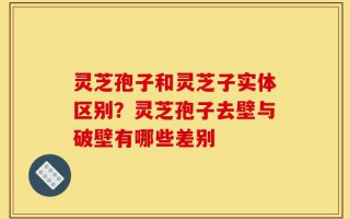 灵芝孢子和灵芝子实体区别？灵芝孢子去壁与破壁有哪些差别