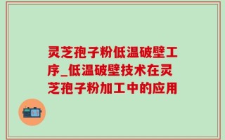 灵芝孢子粉低温破壁工序_低温破壁技术在灵芝孢子粉加工中的应用