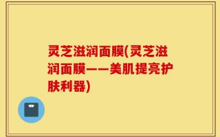 灵芝滋润面膜(灵芝滋润面膜——美肌提亮护肤利器)