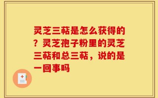 灵芝三萜是怎么获得的？灵芝孢子粉里的灵芝三萜和总三萜，说的是一回事吗