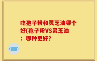 吃孢子粉和灵芝油哪个好(孢子粉VS灵芝油：哪种更好？