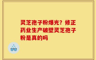 灵芝孢子粉爆光？修正药业生产破壁灵芝孢子粉是真的吗