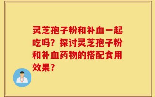 灵芝孢子粉和补血一起吃吗？探讨灵芝孢子粉和补血药物的搭配食用效果？