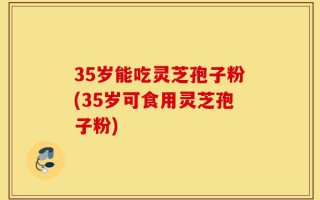35岁能吃灵芝孢子粉(35岁可食用灵芝孢子粉)