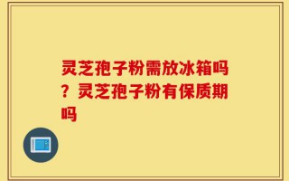 灵芝孢子粉需放冰箱吗？灵芝孢子粉有保质期吗