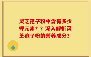 灵芝孢子粉中含有多少钾元素？？深入解析灵芝孢子粉的营养成分？