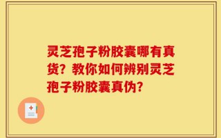 灵芝孢子粉胶囊哪有真货？教你如何辨别灵芝孢子粉胶囊真伪？