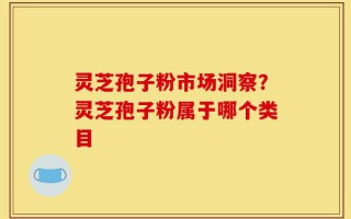 灵芝孢子粉市场洞察？灵芝孢子粉属于哪个类目