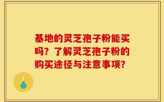 基地的灵芝孢子粉能买吗？了解灵芝孢子粉的购买途径与注意事项？