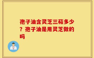 孢子油含灵芝三萜多少？孢子油是用灵芝做的吗
