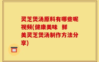 灵芝煲汤原料有哪些呢视频(健康美味  鲜美灵芝煲汤制作方法分享)