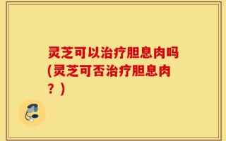 灵芝可以治疗胆息肉吗(灵芝可否治疗胆息肉？)