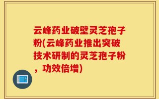 云峰药业破壁灵芝孢子粉(云峰药业推出突破技术研制的灵芝孢子粉，功效倍增)