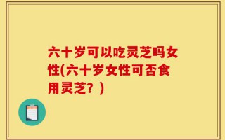 六十岁可以吃灵芝吗女性(六十岁女性可否食用灵芝？)