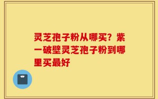 灵芝孢子粉从哪买？紫一破壁灵芝孢子粉到哪里买最好