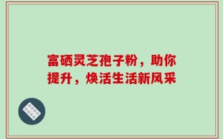 富硒灵芝孢子粉，助你提升，焕活生活新风采