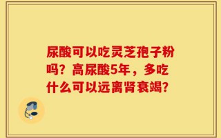 尿酸可以吃灵芝孢子粉吗？高尿酸5年，多吃什么可以远离肾衰竭？