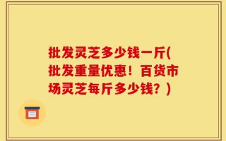 批发灵芝多少钱一斤(批发重量优惠！百货市场灵芝每斤多少钱？)