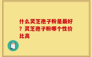 什么灵芝孢子粉是最好？灵芝孢子粉哪个性价比高