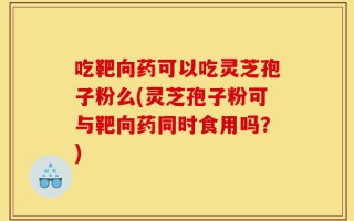 吃靶向药可以吃灵芝孢子粉么(灵芝孢子粉可与靶向药同时食用吗？)